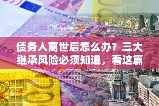 武汉债务人离世后怎么办？三大继承风险必须知道，看这篇就够了