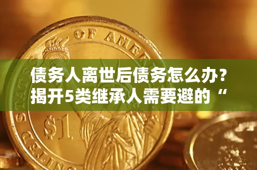 武汉债务人离世后债务怎么办？揭开5类继承人需要避的“坑”
