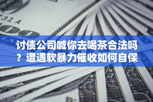 武汉讨债公司喊你去喝茶合法吗？遭遇软暴力催收如何自保？